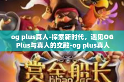 og plus真人-探索新时代，遇见OG Plus与真人的交融-og plus真人