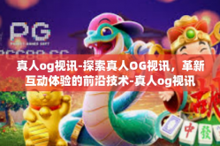 真人og视讯-探索真人OG视讯，革新互动体验的前沿技术-真人og视讯