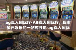 ag真人国际厅-AG真人国际厅，探索多元娱乐的一站式胜地-ag真人国际厅