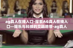 ag真人在线入口-探索AG真人在线入口—娱乐与科技的交融地带-ag真人在线入口