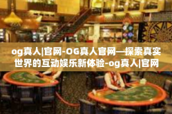 og真人|官网-OG真人官网—探索真实世界的互动娱乐新体验-og真人|官网