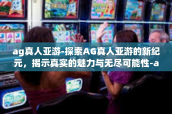 ag真人亚游-探索AG真人亚游的新纪元，揭示真实的魅力与无尽可能性-ag真人亚游