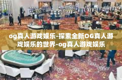 og真人游戏娱乐-探索全新OG真人游戏娱乐的世界-og真人游戏娱乐