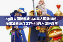 ag真人国际游戏-AG真人国际游戏，探索全新游戏世界-ag真人国际游戏