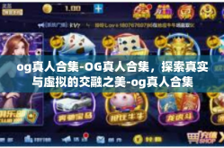 og真人合集-OG真人合集，探索真实与虚拟的交融之美-og真人合集