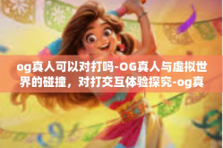 og真人可以对打吗-OG真人与虚拟世界的碰撞，对打交互体验探究-og真人可以对打吗