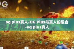 og plus真人-OG Plus与真人的融合-og plus真人