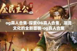og真人合集-探索OG真人合集，潮流文化的全新面貌-og真人合集