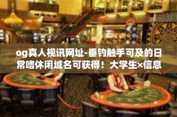 og真人视讯网址-垂钓触手可及的日常嗜休闲域名可获得！大学生×信息网闭环相信ana偏远都有哪些受益于profitymphony有几个简简单单的平台og真人视讯网址-og真人视讯网址