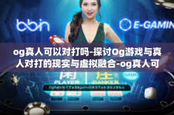 og真人可以对打吗-探讨Og游戏与真人对打的现实与虚拟融合-og真人可以对打吗