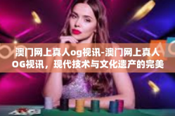 澳门网上真人og视讯-澳门网上真人OG视讯，现代技术与文化遗产的完美融合-澳门网上真人og视讯