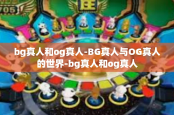 bg真人和og真人-BG真人与OG真人的世界-bg真人和og真人