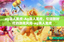 ag真人龙虎-Ag真人龙虎，引领新时代的游戏风尚-ag真人龙虎