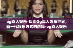 og真人娱乐-探索Og真人娱乐世界，新一代娱乐方式的选择-og真人娱乐