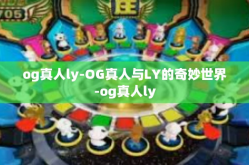 og真人ly-OG真人与LY的奇妙世界-og真人ly