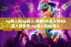og真人和ag真人-探索OG真人与AG真人的世界-og真人和ag真人