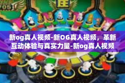 新og真人视频-新OG真人视频，革新互动体验与真实力量-新og真人视频