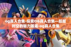 og真人合集-探索OG真人合集—超越时空的魅力邂逅-og真人合集