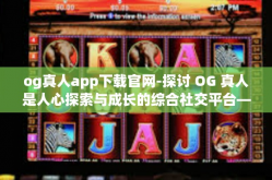 og真人app下载官网-探讨 OG 真人是人心探索与成长的综合社交平台—从官网下载 App 启程！og真人app下载官网
