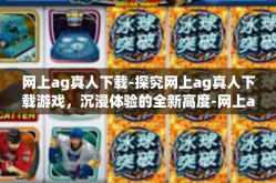 网上ag真人下载-探究网上ag真人下载游戏，沉浸体验的全新高度-网上ag真人下载