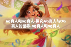 ag真人和og真人-探究AG真人与OG真人的世界-ag真人和og真人