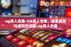 og真人合集-OG真人合集，探索真实与虚拟的交融-og真人合集