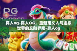 真人og-真人OG，重新定义人与虚拟世界的交融界限-真人og