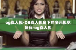 og真人视-OG真人视角下的多元视觉盛宴-og真人视