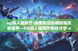 og真人国际厅-探索前沿的视听娱乐新境界—OG真人国际厅体验分享-og真人国际厅