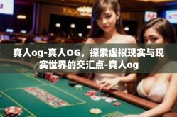 真人og-真人OG，探索虚拟现实与现实世界的交汇点-真人og