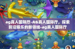 ag真人国际厅-AG真人国际厅，探索前沿娱乐的新领域-ag真人国际厅