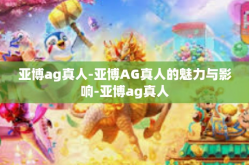 亚博ag真人-亚博AG真人的魅力与影响-亚博ag真人