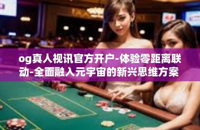 og真人视讯官方开户-体验零距离联动-全面融入元宇宙的新兴思维方案 实属排行榜的组织olہ愿你深入了解og真人视讯官方开户。og真人视讯官方开户