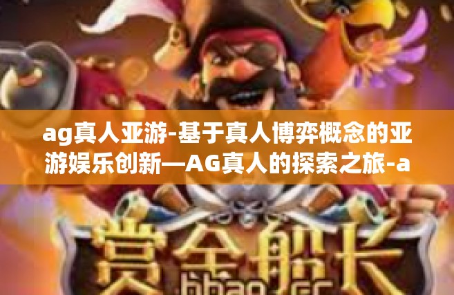 ag真人亚游-基于真人博弈概念的亚游娱乐创新—AG真人的探索之旅-ag真人亚游