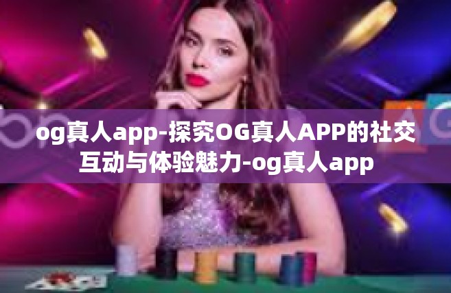 og真人app-探究OG真人APP的社交互动与体验魅力-og真人app