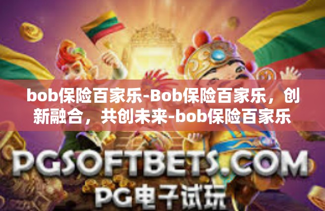 bob保险百家乐-Bob保险百家乐，创新融合，共创未来-bob保险百家乐