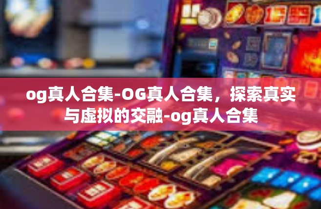 og真人合集-OG真人合集，探索真实与虚拟的交融-og真人合集