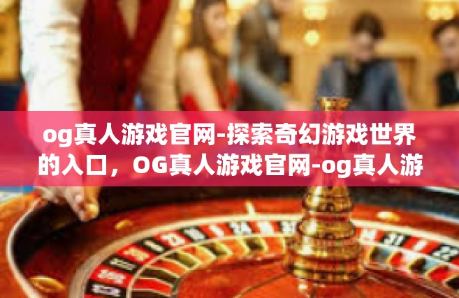 og真人游戏官网-探索奇幻游戏世界的入口，OG真人游戏官网-og真人游戏官网