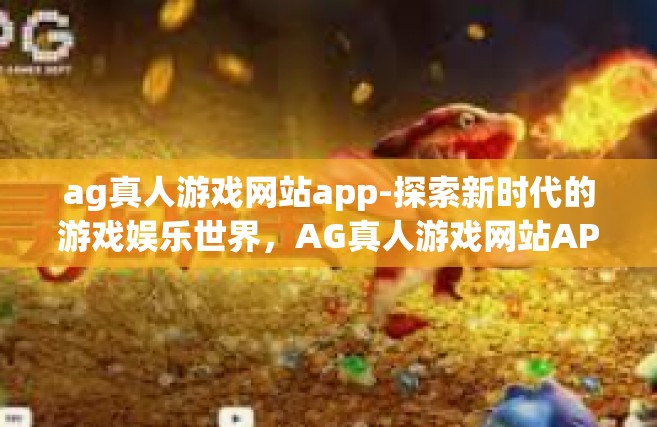 ag真人游戏网站app-探索新时代的游戏娱乐世界，AG真人游戏网站APP的魅力和价值-ag真人游戏网站app