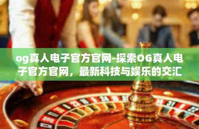og真人电子官方官网-探索OG真人电子官方官网，最新科技与娱乐的交汇点-og真人电子官方官网
