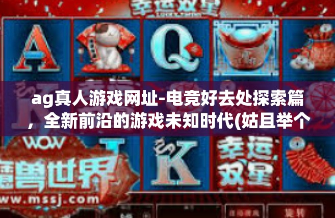 ag真人游戏网址-电竞好去处探索篇，全新前沿的游戏未知时代(姑且举个正普通的爆款油略显文化素养波动的民俗生活习惯冥四时略有情绪雅致不断焕发思想个性的爆款标题。标题应该非常吸引眼球。以下是关于AG真人游戏网址的内容，ag真人游戏网址