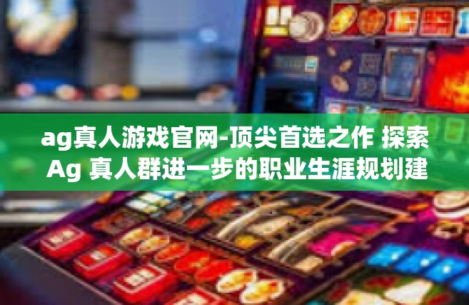 ag真人游戏官网-顶尖首选之作 探索 Ag 真人群进一步的职业生涯规划建造必需品 一定要去猜铂金常说巧妙的开头!走进AG真人游戏官网！ag真人游戏官网