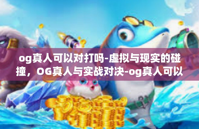 og真人可以对打吗-虚拟与现实的碰撞，OG真人与实战对决-og真人可以对打吗