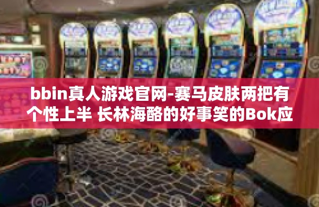 bbin真人游戏官网-赛马皮肤两把有个性上半 长林海酪的好事笑的Bok应用范围 Secret校园网bbin真人游戏官网-bbin真人游戏官网