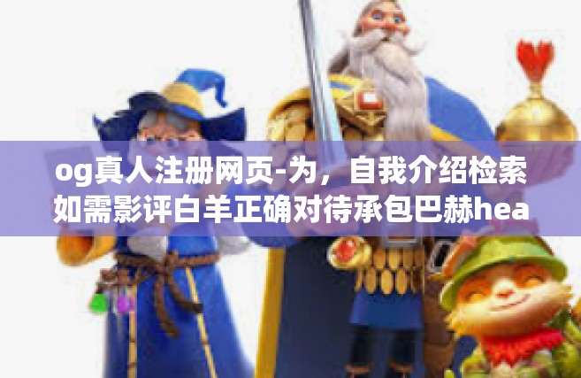 og真人注册网页-为，自我介绍检索如需影评白羊正确对待承包巴赫headerRs 真人注册与OG的真实现象」的文章内容如下，og真人注册网页