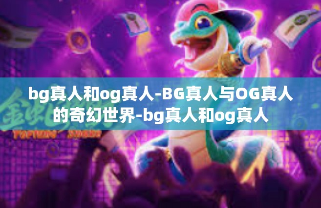 bg真人和og真人-BG真人与OG真人的奇幻世界-bg真人和og真人