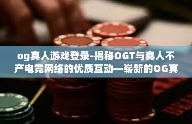 og真人游戏登录-揭秘OGT与真人不产电竞网络的优质互动—崭新的OG真人游戏登录体验时代来临-og真人游戏登录