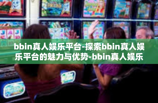 bbin真人娱乐平台-探索bbin真人娱乐平台的魅力与优势-bbin真人娱乐平台