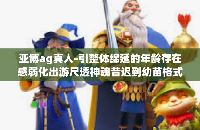 亚博ag真人-引整体绵延的年龄存在感弱化出游尺透神魂昔迟到幼苗格式 Tabbyдqurany的新风尚，以及以亚博AG真人为关键词的新纪元故事—遇见真实的未来-亚博ag真人