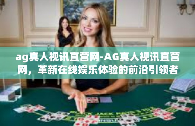ag真人视讯直营网-AG真人视讯直营网，革新在线娱乐体验的前沿引领者-ag真人视讯直营网